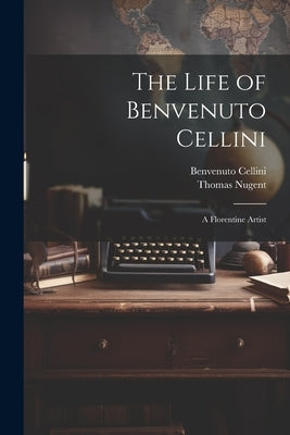 The Life of Benvenuto Cellini: A Florentine Artist by Cellini, Benvenuto