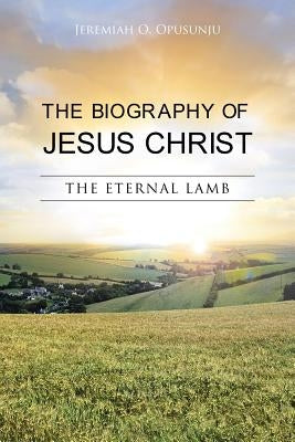 The Biography of Jesus Christ: The Eternal Lamb by Opusunju, Jeremiah O.