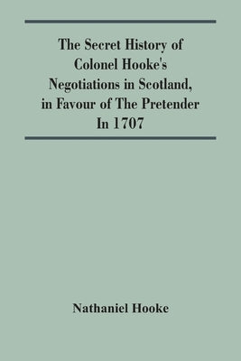 The Secret History Of Colonel Hooke'S Negotiations In Scotland, In Favour Of The Pretender; In 1707 by Hooke, Nathaniel