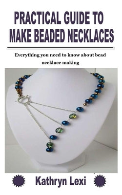 Practical Guide to Make Beaded Necklaces: Everything you need to know about bead necklace making by Lexi, Kathryn