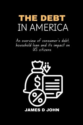 The Debt in America: An overview of consumer's debt, household loan and its impact on u.s citizens by John, James D.