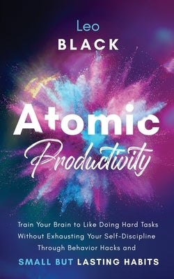 Atomic Productivity: Train Your Brain to Like Doing Hard Tasks Without Exhausting Your Self-Discipline Through Behavior Hacks and Small but Lasting Ha by Black, Leo