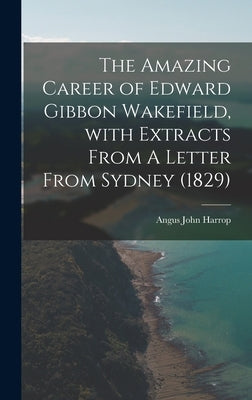The Amazing Career of Edward Gibbon Wakefield, With Extracts From A Letter From Sydney (1829) by Harrop, Angus John 1900-