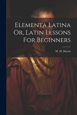 Elementa Latina Or, Latin Lessons For Beginners by Morris, W. H.