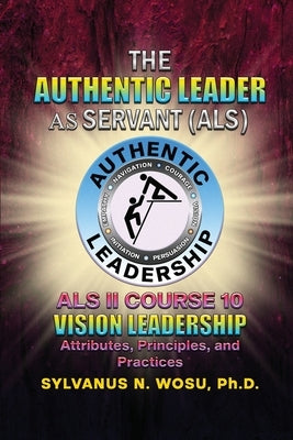 The Authentic Leader As Servant II Course 10: Vision Leadership by Wosu, Sylvanus N.