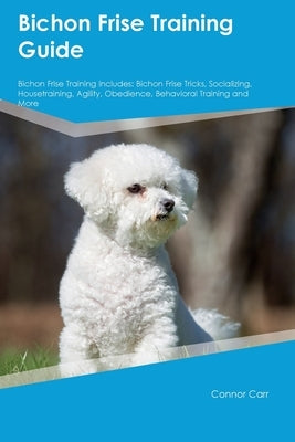 Bichon Frise Training Guide Bichon Frise Training Includes: Bichon Frise Tricks, Socializing, Housetraining, Agility, Obedience, Behavioral Training, by Carr, Connor