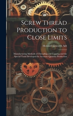 Screw Thread Production to Close Limits: Manufacturing Methods of Threading and Tapping and the Special Tools Developed for Accurate Quantity Producti by Adt, Howard Elsworth