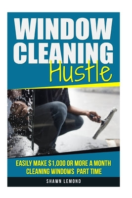 Window Cleaning Hustle: Easily Make $1,000 or More a Month Cleaning Windows Part Time by LeMond, Shawn