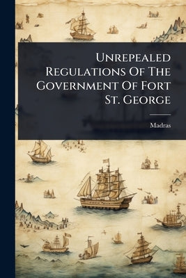 Unrepealed Regulations Of The Government Of Fort St. George by (India), Madras
