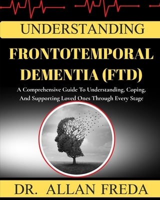 Understanding Frontotemporal Dementia (Ftd): A Comprehensive Guide To Understanding, Coping, And Supporting Loved Ones Through Every Stage by Freda, Allan