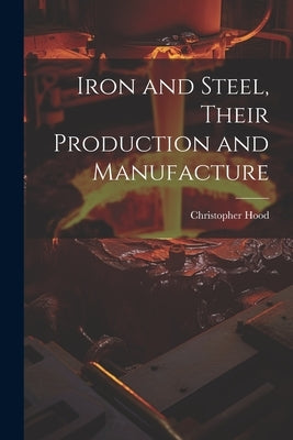 Iron and Steel, Their Production and Manufacture by Hood, Christopher