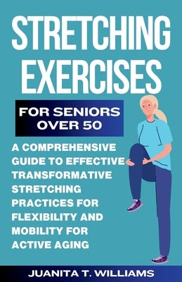 Stretching Exercises For Seniors Over 50: A Comprehensive Guide to Effective Transformative Stretching Practices For Flexibility and Mobility For Acti by T. Williams, Juanita