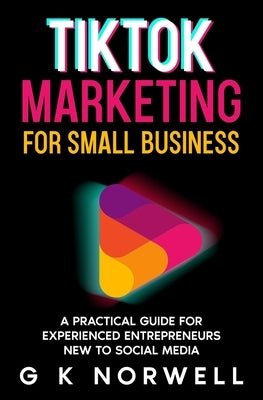 TikTok Marketing for Small Business: A Practical Guide for Experienced Entrepreneurs New to Social Media by Norwell, G. K.
