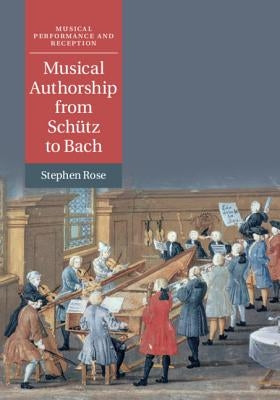 Musical Authorship from Schütz to Bach by Rose, Stephen