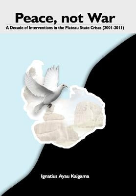 Peace, Not War: A Decade of Interventions in the Plateau State Crises (2001-2011) by Kaigama, Ignatius Ayau