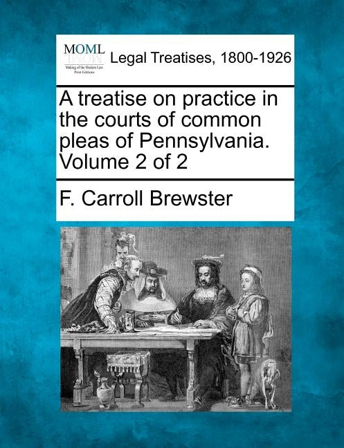 A treatise on practice in the courts of common pleas of Pennsylvania. Volume 2 of 2 by Brewster, F. Carroll