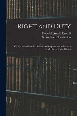 Right and Duty; or, Citizen and Soldier; Switzerland Prepared and at Peace, a Model for the United States by Kuenzli, Frederick Arnold B. 1872