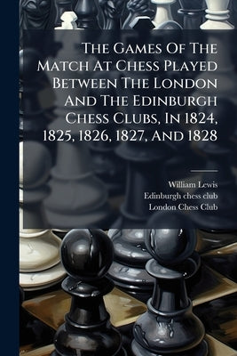 The Games Of The Match At Chess Played Between The London And The Edinburgh Chess Clubs, In 1824, 1825, 1826, 1827, And 1828 by Lewis, William