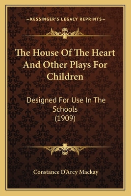 The House Of The Heart And Other Plays For Children: Designed For Use In The Schools (1909) by MacKay, Constance D'Arcy