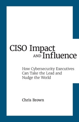 CISO Impact and Influence: How Cybersecurity Executives Can Take the Lead and Nudge the World by Brown, Chris