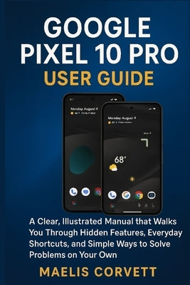 Google Pixel 10 Pro User Guide: A Clear, Illustrated Manual that Walks You Through Hidden Features, Everyday Shortcuts, and Simple Ways to Solve Probl by Corvett, Maelis