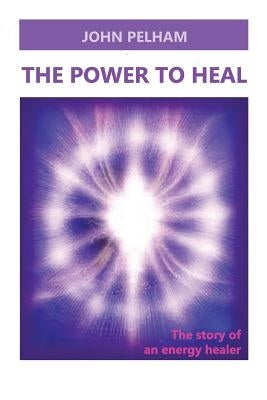 The Power to Heal: The story of an energy healer by Pelham, John