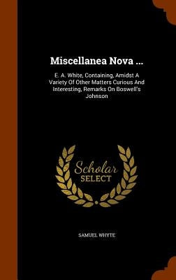 Miscellanea Nova ...: E. A. White, Containing, Amidst A Variety Of Other Matters Curious And Interesting, Remarks On Boswell's Johnson by Whyte, Samuel