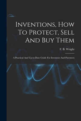 Inventions, How To Protect, Sell And Buy Them; A Practical And Up-to-date Guide For Inventors And Patentees by Wright, F. B. (Frederic B. ). B. 1867
