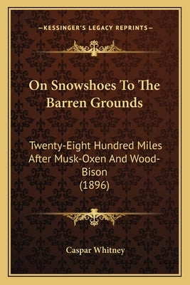 On Snowshoes To The Barren Grounds: Twenty-Eight Hundred Miles After Musk-Oxen And Wood-Bison (1896) by Whitney
