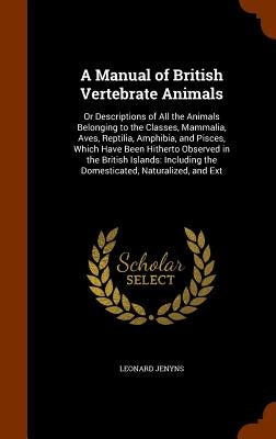 A Manual of British Vertebrate Animals: Or Descriptions of All the Animals Belonging to the Classes, Mammalia, Aves, Reptilia, Amphibia, and Pisces, W by Jenyns, Leonard