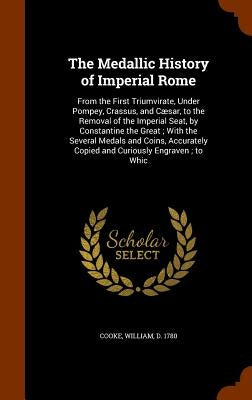 The Medallic History of Imperial Rome: From the First Triumvirate, Under Pompey, Crassus, and Cæsar, to the Removal of the Imperial Seat, by Constanti by Cooke, William