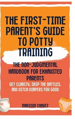 The First-Time Parent's Guide to Potty Training: The Non-Judgmental Handbook for Exhausted Parents: Get Clarity, Skip the Battles, and Ditch Diapers f by Chavez, Madison