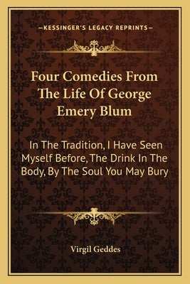 Four Comedies from the Life of George Emery Blum: In the Tradition, I Have Seen Myself Before, the Drink in the Body, by the Soul You May Bury by Geddes, Virgil
