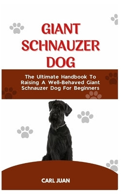 Giant Schnauzer Dog: The Ultimate Handbook To Raising A Well-Behaved Giant Schnauzer Dog For Beginners by Juan, Carl