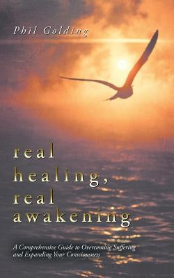 Real Healing, Real Awakening: A Comprehensive Guide to Overcoming Suffering and Expanding Your Consciousness by Golding, Phil
