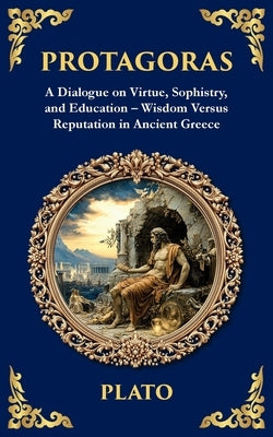 Protagoras: A Dialogue on Virtue, Sophistry, and Education - Wisdom Versus Reputation in Ancient Greece by Plato