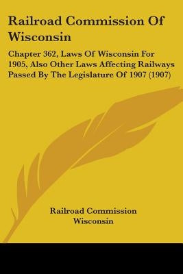 Railroad Commission Of Wisconsin: Chapter 362, Laws Of Wisconsin For 1905, Also Other Laws Affecting Railways Passed By The Legislature Of 1907 (1907) by Railroad Commission Wisconsin