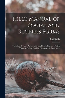 Hill's Manual of Social and Business Forms: A Guide to Correct Writing Showing how to Express Written Thought Plainly, Rapidly, Elegantly and Correctl by Hill, Thomas E. 1832-1915