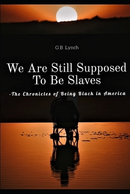 We Are Still Supposed To Be Slaves: -The Chronicles of Being Black in America by Lynch, G. B.