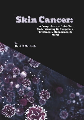 Skin Cancer: A Comprehensive Guide To Understanding Its Symptoms, Treatment, Management & More! by C. Mayfield, Floyd