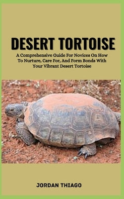 Desert Tortoise: A Comprehensive Guide For Novices On How To Nurture, Care For, And Form Bonds With Your Vibrant Desert Tortoise by Thiago, Jordan