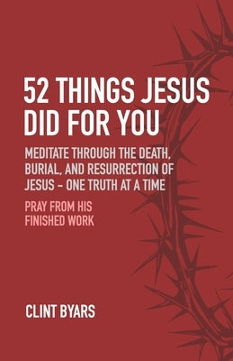 52 Things Jesus Did For You: Meditate Through the Death, Burial, and Resurrection of Jesus - One Truth at a Time by Byars, Clint