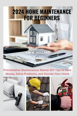 2024 Home Maintenance for Beginners: Preventative Maintenance: Master DIY Tips to Save Money, Solve Problems, and Elevate Your Home by Holland, Tim M.