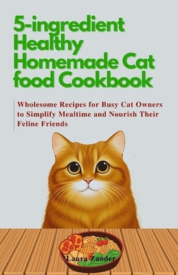 5-ingredient Healthy Homemade Cat food Cookbook: Wholesome Recipes for Busy Cat Owners to Simplify Mealtime and Nourish Their Feline Friends by Zander, Laura