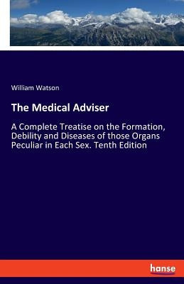 The Medical Adviser: A Complete Treatise on the Formation, Debility and Diseases of those Organs Peculiar in Each Sex. Tenth Edition by Watson, William