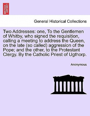 Two Addresses: One, to the Gentlemen of Whitby, Who Signed the Requisition, Calling a Meeting to Address the Queen, on the Late (So C by Anonymous