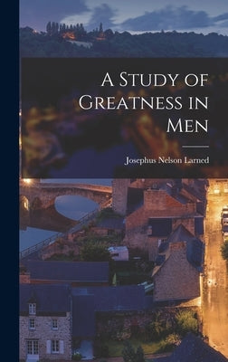 A Study of Greatness in Men by Larned, Josephus Nelson