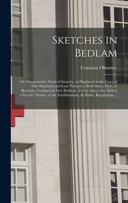 Sketches in Bedlam; or Characteristic Traits of Insanity, as Displayed in the Cases of One Hundred and Forty Patients of Both Sexes, Now, or Recently, by Constant Observer