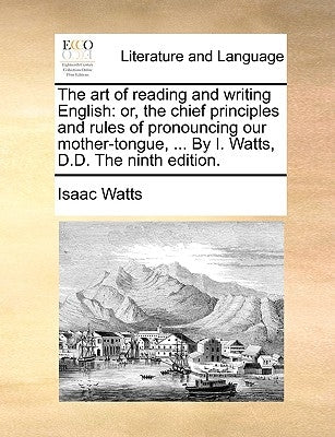 The Art of Reading and Writing English: Or, the Chief Principles and Rules of Pronouncing Our Mother-Tongue, ... by I. Watts, D.D. the Ninth Edition. by Watts, Isaac
