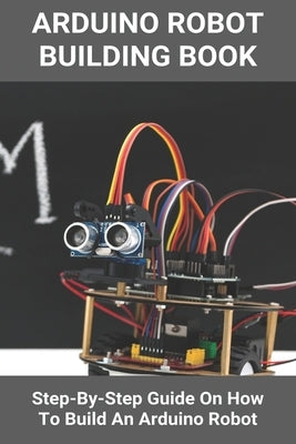 Arduino Robot Building Book: Step-By-Step Guide On How To Build An Arduino Robot: Building A Robot At Home by Latchaw, Geraldo